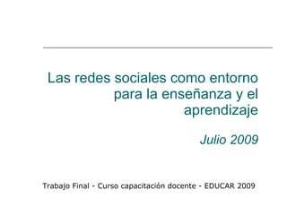 Las redes sociales como entorno
           para la enseñanza y el
                      aprendizaje

                                         Julio 2009


Trabajo Final - Curso capacitación docente - EDUCAR 2009
 