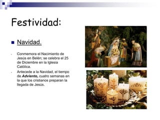 Festividad:
 Navidad.
- Conmemora el Nacimiento de
Jesús en Belén; se celebra el 25
de Diciembre en la Iglesia
Católica.
- Antecede a la Navidad, el tiempo
de Adviento, cuatro semanas en
la que los cristianos preparan la
llegada de Jesús.
 
