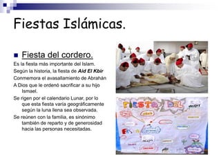 Fiestas Islámicas.
 Fiesta del cordero.
Es la fiesta más importante del Islam.
Según la historia, la fiesta de Aid El Kbir
Conmemora el avasallamiento de Abrahán
A Dios que le ordenó sacrificar a su hijo
Ismael.
Se rigen por el calendario Lunar, por lo
que esta fiesta varía geográficamente
según la luna llena sea observada.
Se reúnen con la familia, es sinónimo
también de reparto y de generosidad
hacia las personas necesitadas.
 