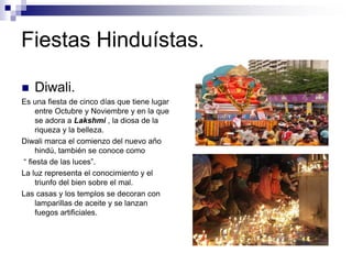 Fiestas Hinduístas.
 Diwali.
Es una fiesta de cinco días que tiene lugar
entre Octubre y Noviembre y en la que
se adora a Lakshmi , la diosa de la
riqueza y la belleza.
Diwali marca el comienzo del nuevo año
hindú, también se conoce como
“ fiesta de las luces”.
La luz representa el conocimiento y el
triunfo del bien sobre el mal.
Las casas y los templos se decoran con
lamparillas de aceite y se lanzan
fuegos artificiales.
 