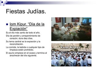 Fiestas Judías.
 Iom Kipur. “Día de la
Expiación”
Es el día más santo de todo el año.
Día de perdón y arrepentimiento de
corazón; dura diez días.
Su tema central es la expiación y la
reconciliación.
La comida, la bebida o cualquier tipo de
limpieza están prohibido.
El ayuno empieza en el ocaso y termina al
anochecer del día siguiente.
 