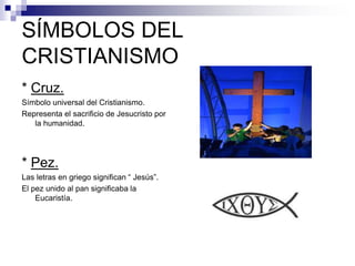 SÍMBOLOS DEL
CRISTIANISMO
* Cruz.
Símbolo universal del Cristianismo.
Representa el sacrificio de Jesucristo por
la humanidad.
* Pez.
Las letras en griego significan “ Jesús”.
El pez unido al pan significaba la
Eucaristía.
 