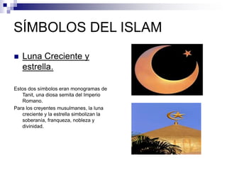 SÍMBOLOS DEL ISLAM
 Luna Creciente y
estrella.
Estos dos símbolos eran monogramas de
Tanit, una diosa semita del Imperio
Romano.
Para los creyentes musulmanes, la luna
creciente y la estrella simbolizan la
soberanía, franqueza, nobleza y
divinidad.
 