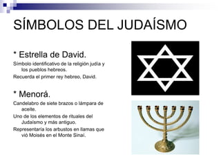 SÍMBOLOS DEL JUDAÍSMO
* Estrella de David.
Símbolo identificativo de la religión judía y
los pueblos hebreos.
Recuerda el primer rey hebreo, David.
* Menorá.
Candelabro de siete brazos o lámpara de
aceite.
Uno de los elementos de rituales del
Judaísmo y más antiguo.
Representaría los arbustos en llamas que
vió Moisés en el Monte Sinaí.
 