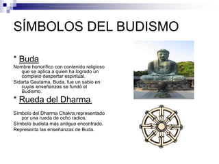 SÍMBOLOS DEL BUDISMO
* Buda
Nombre honorífico con contenido religioso
que se aplica a quien ha logrado un
completo despertar espiritual.
Sidarta Gautama, Buda, fue un sabio en
cuyas enseñanzas se fundó el
Budismo.
* Rueda del Dharma.
Símbolo del Dharma Chakra,representado
por una rueda de ocho radios.
Símbolo budista más antiguo encontrado.
Representa las enseñanzas de Buda.
 