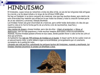HINDUISMO
El hinduismo, cuyas raíces se remontan a miles de años atrás, es una de las religiones más antiguas;
ha crecido y se ha desarrollado a lo largo de los últimos 4.000 años.
No hay un fundador ni un único conjunto de creencias, sino que hay muchos dioses, pero dentro de
esta diversidad hay también una unidad en la que todos los dioses y toda la creación forman parte
de un ser absoluto y universal, llamado Brahman.
Los hindúes tienen una gran diversidad de creencias, pero están todas dedicadas a la idea de que
nuestra vida en la tierra forma parte de un eterno ciclo de nacimientos, muertes y
reencarnaciones.
Hay cientos de dioses y diosas hindúes, pero dos de ellos – Visnú, el protector, y Shiva, el
destructor- son los más populares y tiene muchos templos dedicados a ellos exclusivamente.
Además, muchos hindúes poseen altares en sus casas, donde pueden llevar a cabo actos de culto al
dios que prefiera.
Actualmente hay más de 745 millones de hindúes en el mundo, la mayor parte de los cuales viven en
el subcontinente indio, y este número sigue acrecentándose, principalmente por el constante
incremento de la población india.
Llevando una vida pacífica, estudiando los antiguos textos del hinduismo, rezando y meditando, los
hindúes intentan encontrar la unidad con Brahman o Dios.
 