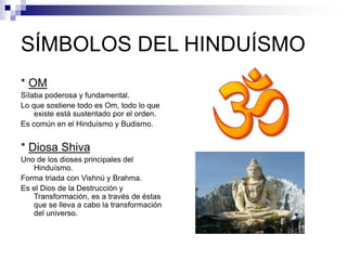 SÍMBOLOS DEL HINDUÍSMO
* OM
Sílaba poderosa y fundamental.
Lo que sostiene todo es Om, todo lo que
existe está sustentado por el orden.
Es común en el Hinduísmo y Budismo.
* Diosa Shiva
Uno de los dioses principales del
Hinduísmo.
Forma triada con Vishnú y Brahma.
Es el Dios de la Destrucción y
Transformación, es a través de éstas
que se lleva a cabo la transformación
del universo.
 