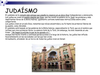 JUDAÍSMO
El judaísmo es la religión más antigua que enseña la creencia en un único Dios todopoderoso y omniscente.
Los judíos se creen un pueblo elegido por Dios, que les reveló su palabra en la Torá: los primeros y más
importantes libros de la Biblia hebrea; igualmente contiene numerosas instrucciones sobre cómo
comportarse.
Los judíos creen en un solo Dios, remontan sus raíces ancestrales y su fe hasta los primeros líderes de
su pueblo, como Abrahán.
El judaísmo está basado en las palabras de la Biblia hebrea, especialmente la Torá, que es el nombre que
reciben sus cinco primeros libros. La esencia total de la Torá, sin embargo, ha sido resumida en una
frase: “ No hagas al prójimo lo que no te agrada a ti “.
Aunque han hecho frente a continuas persecuciones a lo largo de la historia, los judíos han influido
favorablemente en las sociedades con las que han vivido.
Actualmente, alrededor de un tercio de todos los judíos viven en Israel.
 