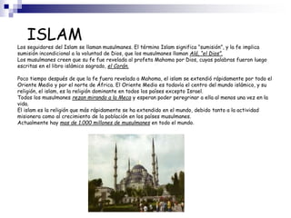 ISLAM
Los seguidores del Islam se llaman musulmanes. El término Islam significa “sumisión”, y la fe implica
sumisión incondicional a la voluntad de Dios, que los musulmanes llaman Alá, “el Dios”.
Los musulmanes creen que su fe fue revelada al profeta Mahoma por Dios, cuyas palabras fueron luego
escritas en el libro islámico sagrado, el Corán.
Poco tiempo después de que la fe fuera revelada a Mahoma, el islam se extendió rápidamente por todo el
Oriente Medio y por el norte de África. El Oriente Medio es todavía el centro del mundo islámico, y su
religión, el islam, es la religión dominante en todos los países excepto Israel.
Todos los musulmanes rezan mirando a la Meca y esperan poder peregrinar a ella al menos una vez en la
vida.
El islam es la religión que más rápidamente se ha extendido en el mundo, debido tanto a la actividad
misionera como al crecimiento de la población en los países musulmanes.
Actualmente hay mas de 1.000 millones de musulmanes en todo el mundo.
 