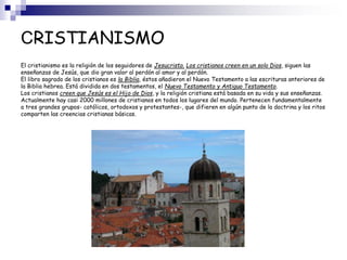 CRISTIANISMO
El cristianismo es la religión de los seguidores de Jesucristo. Los cristianos creen en un solo Dios, siguen las
enseñanzas de Jesús, que dio gran valor al perdón al amor y al perdón.
El libro sagrado de los cristianos es la Biblia, éstos añadieron el Nuevo Testamento a las escrituras anteriores de
la Biblia hebrea. Está dividida en dos testamentos, el Nuevo Testamento y Antiguo Testamento.
Los cristianos creen que Jesús es el Hijo de Dios, y la religión cristiana está basada en su vida y sus enseñanzas.
Actualmente hay casi 2000 millones de cristianos en todos los lugares del mundo. Pertenecen fundamentalmente
a tres grandes grupos- católicos, ortodoxos y protestantes-, que difieren en algún punto de la doctrina y los ritos
comparten las creencias cristianas básicas.
 