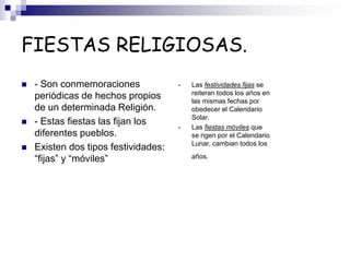 FIESTAS RELIGIOSAS.
 - Son conmemoraciones
periódicas de hechos propios
de un determinada Religión.
 - Estas fiestas las fijan los
diferentes pueblos.
 Existen dos tipos festividades:
“fijas” y “móviles”
• Las festividades fijas se
reiteran todos los años en
las mismas fechas por
obedecer el Calendario
Solar.
• Las fiestas móviles que
se rigen por el Calendario
Lunar, cambian todos los
años.
 