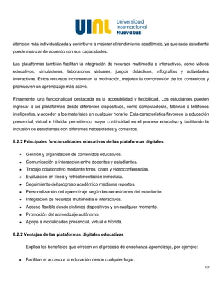 10
atención más individualizada y contribuye a mejorar el rendimiento académico, ya que cada estudiante
puede avanzar de acuerdo con sus capacidades.
Las plataformas también facilitan la integración de recursos multimedia e interactivos, como videos
educativos, simuladores, laboratorios virtuales, juegos didácticos, infografías y actividades
interactivas. Estos recursos incrementan la motivación, mejoran la comprensión de los contenidos y
promueven un aprendizaje más activo.
Finalmente, una funcionalidad destacada es la accesibilidad y flexibilidad. Los estudiantes pueden
ingresar a las plataformas desde diferentes dispositivos, como computadoras, tabletas o teléfonos
inteligentes, y acceder a los materiales en cualquier horario. Esta característica favorece la educación
presencial, virtual e híbrida, permitiendo mayor continuidad en el proceso educativo y facilitando la
inclusión de estudiantes con diferentes necesidades y contextos.
8.2.2 Principales funcionalidades educativas de las plataformas digitales
• Gestión y organización de contenidos educativos.
• Comunicación e interacción entre docentes y estudiantes.
• Trabajo colaborativo mediante foros, chats y videoconferencias.
• Evaluación en línea y retroalimentación inmediata.
• Seguimiento del progreso académico mediante reportes.
• Personalización del aprendizaje según las necesidades del estudiante.
• Integración de recursos multimedia e interactivos.
• Acceso flexible desde distintos dispositivos y en cualquier momento.
• Promoción del aprendizaje autónomo.
• Apoyo a modalidades presencial, virtual e híbrida.
8.2.2 Ventajas de las plataformas digitales educativas
Explica los beneficios que ofrecen en el proceso de enseñanza-aprendizaje, por ejemplo:
• Facilitan el acceso a la educación desde cualquier lugar.
 