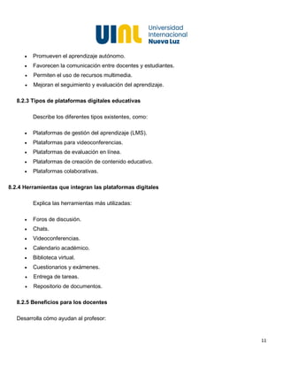 11
• Promueven el aprendizaje autónomo.
• Favorecen la comunicación entre docentes y estudiantes.
• Permiten el uso de recursos multimedia.
• Mejoran el seguimiento y evaluación del aprendizaje.
8.2.3 Tipos de plataformas digitales educativas
Describe los diferentes tipos existentes, como:
• Plataformas de gestión del aprendizaje (LMS).
• Plataformas para videoconferencias.
• Plataformas de evaluación en línea.
• Plataformas de creación de contenido educativo.
• Plataformas colaborativas.
8.2.4 Herramientas que integran las plataformas digitales
Explica las herramientas más utilizadas:
• Foros de discusión.
• Chats.
• Videoconferencias.
• Calendario académico.
• Biblioteca virtual.
• Cuestionarios y exámenes.
• Entrega de tareas.
• Repositorio de documentos.
8.2.5 Beneficios para los docentes
Desarrolla cómo ayudan al profesor:
 
