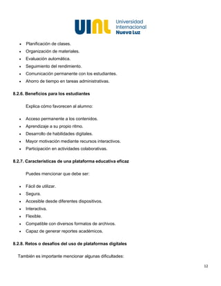 12
• Planificación de clases.
• Organización de materiales.
• Evaluación automática.
• Seguimiento del rendimiento.
• Comunicación permanente con los estudiantes.
• Ahorro de tiempo en tareas administrativas.
8.2.6. Beneficios para los estudiantes
Explica cómo favorecen al alumno:
• Acceso permanente a los contenidos.
• Aprendizaje a su propio ritmo.
• Desarrollo de habilidades digitales.
• Mayor motivación mediante recursos interactivos.
• Participación en actividades colaborativas.
8.2.7. Características de una plataforma educativa eficaz
Puedes mencionar que debe ser:
• Fácil de utilizar.
• Segura.
• Accesible desde diferentes dispositivos.
• Interactiva.
• Flexible.
• Compatible con diversos formatos de archivos.
• Capaz de generar reportes académicos.
8.2.8. Retos o desafíos del uso de plataformas digitales
También es importante mencionar algunas dificultades:
 