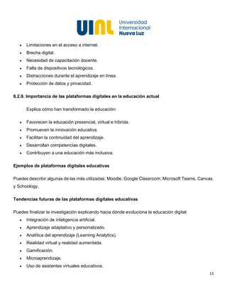 13
• Limitaciones en el acceso a internet.
• Brecha digital.
• Necesidad de capacitación docente.
• Falta de dispositivos tecnológicos.
• Distracciones durante el aprendizaje en línea.
• Protección de datos y privacidad.
8.2.9. Importancia de las plataformas digitales en la educación actual
Explica cómo han transformado la educación:
• Favorecen la educación presencial, virtual e híbrida.
• Promueven la innovación educativa.
• Facilitan la continuidad del aprendizaje.
• Desarrollan competencias digitales.
• Contribuyen a una educación más inclusiva.
Ejemplos de plataformas digitales educativas
Puedes describir algunas de las más utilizadas: Moodle, Google Classroom, Microsoft Teams, Canvas.
y Schoology.
Tendencias futuras de las plataformas digitales educativas
Puedes finalizar la investigación explicando hacia dónde evoluciona la educación digital:
• Integración de inteligencia artificial.
• Aprendizaje adaptativo y personalizado.
• Analítica del aprendizaje (Learning Analytics).
• Realidad virtual y realidad aumentada.
• Gamificación.
• Microaprendizaje.
• Uso de asistentes virtuales educativos.
 