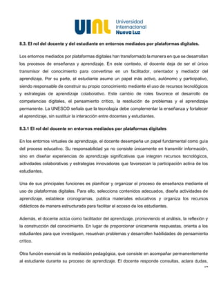 14
8.3. El rol del docente y del estudiante en entornos mediados por plataformas digitales.
Los entornos mediados por plataformas digitales han transformado la manera en que se desarrollan
los procesos de enseñanza y aprendizaje. En este contexto, el docente deja de ser el único
transmisor del conocimiento para convertirse en un facilitador, orientador y mediador del
aprendizaje. Por su parte, el estudiante asume un papel más activo, autónomo y participativo,
siendo responsable de construir su propio conocimiento mediante el uso de recursos tecnológicos
y estrategias de aprendizaje colaborativo. Este cambio de roles favorece el desarrollo de
competencias digitales, el pensamiento crítico, la resolución de problemas y el aprendizaje
permanente. La UNESCO señala que la tecnología debe complementar la enseñanza y fortalecer
el aprendizaje, sin sustituir la interacción entre docentes y estudiantes.
8.3.1 El rol del docente en entornos mediados por plataformas digitales
En los entornos virtuales de aprendizaje, el docente desempeña un papel fundamental como guía
del proceso educativo. Su responsabilidad ya no consiste únicamente en transmitir información,
sino en diseñar experiencias de aprendizaje significativas que integren recursos tecnológicos,
actividades colaborativas y estrategias innovadoras que favorezcan la participación activa de los
estudiantes.
Una de sus principales funciones es planificar y organizar el proceso de enseñanza mediante el
uso de plataformas digitales. Para ello, selecciona contenidos adecuados, diseña actividades de
aprendizaje, establece cronogramas, publica materiales educativos y organiza los recursos
didácticos de manera estructurada para facilitar el acceso de los estudiantes.
Además, el docente actúa como facilitador del aprendizaje, promoviendo el análisis, la reflexión y
la construcción del conocimiento. En lugar de proporcionar únicamente respuestas, orienta a los
estudiantes para que investiguen, resuelvan problemas y desarrollen habilidades de pensamiento
crítico.
Otra función esencial es la mediación pedagógica, que consiste en acompañar permanentemente
al estudiante durante su proceso de aprendizaje. El docente responde consultas, aclara dudas,
 