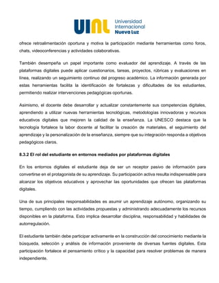 15
ofrece retroalimentación oportuna y motiva la participación mediante herramientas como foros,
chats, videoconferencias y actividades colaborativas.
También desempeña un papel importante como evaluador del aprendizaje. A través de las
plataformas digitales puede aplicar cuestionarios, tareas, proyectos, rúbricas y evaluaciones en
línea, realizando un seguimiento continuo del progreso académico. La información generada por
estas herramientas facilita la identificación de fortalezas y dificultades de los estudiantes,
permitiendo realizar intervenciones pedagógicas oportunas.
Asimismo, el docente debe desarrollar y actualizar constantemente sus competencias digitales,
aprendiendo a utilizar nuevas herramientas tecnológicas, metodologías innovadoras y recursos
educativos digitales que mejoren la calidad de la enseñanza. La UNESCO destaca que la
tecnología fortalece la labor docente al facilitar la creación de materiales, el seguimiento del
aprendizaje y la personalización de la enseñanza, siempre que su integración responda a objetivos
pedagógicos claros.
8.3.2 El rol del estudiante en entornos mediados por plataformas digitales
En los entornos digitales el estudiante deja de ser un receptor pasivo de información para
convertirse en el protagonista de su aprendizaje. Su participación activa resulta indispensable para
alcanzar los objetivos educativos y aprovechar las oportunidades que ofrecen las plataformas
digitales.
Una de sus principales responsabilidades es asumir un aprendizaje autónomo, organizando su
tiempo, cumpliendo con las actividades propuestas y administrando adecuadamente los recursos
disponibles en la plataforma. Esto implica desarrollar disciplina, responsabilidad y habilidades de
autorregulación.
El estudiante también debe participar activamente en la construcción del conocimiento mediante la
búsqueda, selección y análisis de información proveniente de diversas fuentes digitales. Esta
participación fortalece el pensamiento crítico y la capacidad para resolver problemas de manera
independiente.
 