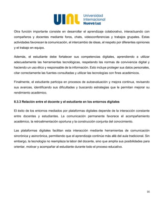 16
Otra función importante consiste en desarrollar el aprendizaje colaborativo, interactuando con
compañeros y docentes mediante foros, chats, videoconferencias y trabajos grupales. Estas
actividades favorecen la comunicación, el intercambio de ideas, el respeto por diferentes opiniones
y el trabajo en equipo.
Además, el estudiante debe fortalecer sus competencias digitales, aprendiendo a utilizar
adecuadamente las herramientas tecnológicas, respetando las normas de convivencia digital y
haciendo un uso ético y responsable de la información. Esto incluye proteger sus datos personales,
citar correctamente las fuentes consultadas y utilizar las tecnologías con fines académicos.
Finalmente, el estudiante participa en procesos de autoevaluación y mejora continua, revisando
sus avances, identificando sus dificultades y buscando estrategias que le permitan mejorar su
rendimiento académico.
8.3.3 Relación entre el docente y el estudiante en los entornos digitales
El éxito de los entornos mediados por plataformas digitales depende de la interacción constante
entre docentes y estudiantes. La comunicación permanente favorece el acompañamiento
académico, la retroalimentación oportuna y la construcción conjunta del conocimiento.
Las plataformas digitales facilitan esta interacción mediante herramientas de comunicación
sincrónica y asincrónica, permitiendo que el aprendizaje continúe más allá del aula tradicional. Sin
embargo, la tecnología no reemplaza la labor del docente, sino que amplía sus posibilidades para
orientar, motivar y acompañar al estudiante durante todo el proceso educativo.
 