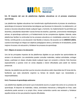 18
8.4. El impacto del uso de plataformas digitales educativas en el proceso enseñanza
aprendizaje.
Las plataformas digitales educativas han transformado significativamente el proceso de enseñanza-
aprendizaje al incorporar herramientas tecnológicas que favorecen la interacción, la colaboración y el
acceso a recursos educativos desde cualquier lugar y momento. Su implementación ha permitido que
docentes y estudiantes desarrollen nuevas formas de enseñar y aprender, promoviendo metodologías
activas, el aprendizaje autónomo y el fortalecimiento de las competencias digitales. Además, estas
plataformas facilitan la continuidad de los procesos educativos en modalidades presencial, virtual e
híbrida, contribuyendo a una educación más flexible e inclusiva. De acuerdo con la UNESCO (2023),
cuando la tecnología se integra con objetivos pedagógicos claros y centrados en el estudiante, puede
mejorar el acceso a la educación y fortalecer los procesos de aprendizaje.
8.4.1. Mejora el acceso a la educación
Uno de los principales impactos de las plataformas digitales es que amplían las oportunidades de
acceso a la educación. Los estudiantes pueden consultar materiales, realizar actividades, entregar
tareas y participar en clases virtuales desde cualquier lugar con conexión a internet. Esto favorece
especialmente a quienes viven en zonas alejadas o tienen dificultades para asistir de manera
presencial.
Además, las plataformas permiten que los recursos educativos estén disponibles las 24 horas del día,
facilitando que cada estudiante organice su tiempo de estudio según sus necesidades y
responsabilidades.
8.4.2. Favorece el aprendizaje autónomo
Las plataformas digitales promueven que el estudiante asuma un papel más activo en su proceso de
aprendizaje. Al disponer de materiales, videos, actividades interactivas y bibliografía en línea, cada
estudiante puede avanzar a su propio ritmo, revisar contenidos cuando sea necesario y fortalecer
aquellos temas en los que presenta mayores dificultades.
 
