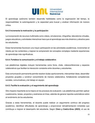 19
El aprendizaje autónomo también desarrolla habilidades como la organización del tiempo, la
responsabilidad, la autorregulación y la capacidad para buscar y analizar información de manera
crítica.
8.4.3 Incrementa la motivación y la participación
La incorporación de recursos multimedia como videos, simulaciones, infografías, laboratorios virtuales,
juegos educativos y actividades interactivas hace que el aprendizaje sea más dinámico y atractivo para
los estudiantes.
Estas herramientas favorecen una mayor participación en las actividades académicas, incrementan el
interés por los contenidos y mejoran la comprensión de conceptos complejos mediante experiencias
de aprendizaje más significativas.
8.4.4. Fortalece la comunicación y el trabajo colaborativo
Las plataformas digitales incluyen herramientas como foros, chats, videoconferencias y espacios
colaborativos que facilitan la interacción constante entre docentes y estudiantes.
Esta comunicación permanente permite resolver dudas oportunamente, intercambiar ideas, desarrollar
proyectos grupales y construir conocimiento de manera colaborativa, fortaleciendo competencias
sociales, comunicativas y de trabajo en equipo.
8.4.5. Facilita la evaluación y el seguimiento del aprendizaje
Otro impacto importante es la mejora en los procesos de evaluación. Las plataformas permiten aplicar
cuestionarios, tareas, proyectos y exámenes en línea, además de generar reportes automáticos sobre
el rendimiento de los estudiantes.
Gracias a estas herramientas, el docente puede realizar un seguimiento continuo del progreso
académico, identificar dificultades de aprendizaje y proporcionar retroalimentación inmediata que
contribuya a mejorar el desempeño del estudiante. Según Claro y Castro-Grau (2023), el uso de
 