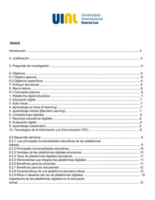 ÍNDICE
Introducción ..................................................................................................................................... 4
4. Justificación .................................................................................................................................. 5
5. Preguntas de investigación ........................................................................................................... 6
6. Objetivos ....................................................................................................................................... 6
6.1 Objetivo general .......................................................................................................................... 6
6.2 Objetivos específicos .................................................................................................................. 6
7. Enfoque del estudio ...................................................................................................................... 6
8. Marco teórico ................................................................................................................................ 6
8.1 Conceptos básicos ...................................................................................................................... 6
1. Plataforma digital educativa .......................................................................................................... 7
2. Educación digital .......................................................................................................................... 7
3. Aula virtual .................................................................................................................................... 7
4. Aprendizaje en línea (E-learning) ................................................................................................. 7
5. Aprendizaje híbrido (Blended Learning) ...................................................................................... 7
6. Competencias digitales ................................................................................................................ 8
7. Recursos educativos digitales ..................................................................................................... 8
8. Evaluación digital ......................................................................................................................... 8
9. Aprendizaje colaborativo ............................................................................................................. 8
10. Tecnologías de la Información y la Comunicación (TIC) ........................................................... 8
8.2 Desarrollo del tema ..................................................................................................................... 9
8.2.1. Las principales funcionalidades educativas de las plataformas
digitale................................................................................................................................................ 9
8.2.2 Principales funcionalidades educativas .................................................................................. 10
8.2.3 Ventajas de las plataformas digitales educativas ................................................................... 10
8.2.4 Tipos de plataformas digitales educativas .............................................................................. 11
8.2.5 Herramientas que integran las plataformas digitales .............................................................. 11
8.2.6 Beneficios para los docentes .................................................................................................. 11
8.2.7 Beneficios para los estudiantes .............................................................................................. 12
8.2.8 Características de una plataforma educativa eficaz ............................................................... 12
8.2.9 Retos o desafíos del uso de plataformas digitales ................................................................... 12
importancia de las plataformas digitales en la educación
actual................................................................................................................................................ 13
 