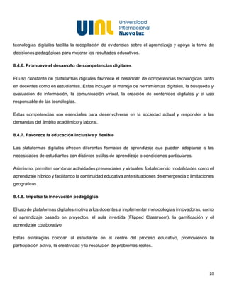 20
tecnologías digitales facilita la recopilación de evidencias sobre el aprendizaje y apoya la toma de
decisiones pedagógicas para mejorar los resultados educativos.
8.4.6. Promueve el desarrollo de competencias digitales
El uso constante de plataformas digitales favorece el desarrollo de competencias tecnológicas tanto
en docentes como en estudiantes. Estas incluyen el manejo de herramientas digitales, la búsqueda y
evaluación de información, la comunicación virtual, la creación de contenidos digitales y el uso
responsable de las tecnologías.
Estas competencias son esenciales para desenvolverse en la sociedad actual y responder a las
demandas del ámbito académico y laboral.
8.4.7. Favorece la educación inclusiva y flexible
Las plataformas digitales ofrecen diferentes formatos de aprendizaje que pueden adaptarse a las
necesidades de estudiantes con distintos estilos de aprendizaje o condiciones particulares.
Asimismo, permiten combinar actividades presenciales y virtuales, fortaleciendo modalidades como el
aprendizaje híbrido y facilitando la continuidad educativa ante situaciones de emergencia o limitaciones
geográficas.
8.4.8. Impulsa la innovación pedagógica
El uso de plataformas digitales motiva a los docentes a implementar metodologías innovadoras, como
el aprendizaje basado en proyectos, el aula invertida (Flipped Classroom), la gamificación y el
aprendizaje colaborativo.
Estas estrategias colocan al estudiante en el centro del proceso educativo, promoviendo la
participación activa, la creatividad y la resolución de problemas reales.
 