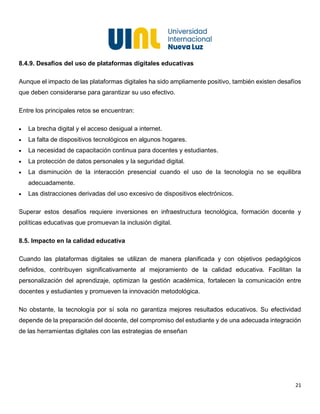 21
8.4.9. Desafíos del uso de plataformas digitales educativas
Aunque el impacto de las plataformas digitales ha sido ampliamente positivo, también existen desafíos
que deben considerarse para garantizar su uso efectivo.
Entre los principales retos se encuentran:
• La brecha digital y el acceso desigual a internet.
• La falta de dispositivos tecnológicos en algunos hogares.
• La necesidad de capacitación continua para docentes y estudiantes.
• La protección de datos personales y la seguridad digital.
• La disminución de la interacción presencial cuando el uso de la tecnología no se equilibra
adecuadamente.
• Las distracciones derivadas del uso excesivo de dispositivos electrónicos.
Superar estos desafíos requiere inversiones en infraestructura tecnológica, formación docente y
políticas educativas que promuevan la inclusión digital.
8.5. Impacto en la calidad educativa
Cuando las plataformas digitales se utilizan de manera planificada y con objetivos pedagógicos
definidos, contribuyen significativamente al mejoramiento de la calidad educativa. Facilitan la
personalización del aprendizaje, optimizan la gestión académica, fortalecen la comunicación entre
docentes y estudiantes y promueven la innovación metodológica.
No obstante, la tecnología por sí sola no garantiza mejores resultados educativos. Su efectividad
depende de la preparación del docente, del compromiso del estudiante y de una adecuada integración
de las herramientas digitales con las estrategias de enseñan
 
