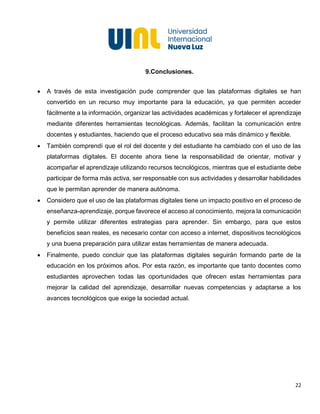22
9.Conclusiones.
• A través de esta investigación pude comprender que las plataformas digitales se han
convertido en un recurso muy importante para la educación, ya que permiten acceder
fácilmente a la información, organizar las actividades académicas y fortalecer el aprendizaje
mediante diferentes herramientas tecnológicas. Además, facilitan la comunicación entre
docentes y estudiantes, haciendo que el proceso educativo sea más dinámico y flexible.
• También comprendí que el rol del docente y del estudiante ha cambiado con el uso de las
plataformas digitales. El docente ahora tiene la responsabilidad de orientar, motivar y
acompañar el aprendizaje utilizando recursos tecnológicos, mientras que el estudiante debe
participar de forma más activa, ser responsable con sus actividades y desarrollar habilidades
que le permitan aprender de manera autónoma.
• Considero que el uso de las plataformas digitales tiene un impacto positivo en el proceso de
enseñanza-aprendizaje, porque favorece el acceso al conocimiento, mejora la comunicación
y permite utilizar diferentes estrategias para aprender. Sin embargo, para que estos
beneficios sean reales, es necesario contar con acceso a internet, dispositivos tecnológicos
y una buena preparación para utilizar estas herramientas de manera adecuada.
• Finalmente, puedo concluir que las plataformas digitales seguirán formando parte de la
educación en los próximos años. Por esta razón, es importante que tanto docentes como
estudiantes aprovechen todas las oportunidades que ofrecen estas herramientas para
mejorar la calidad del aprendizaje, desarrollar nuevas competencias y adaptarse a los
avances tecnológicos que exige la sociedad actual.
 