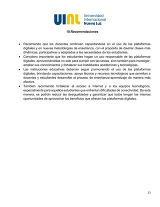 23
10.Recomendaciones
• Recomiendo que los docentes continúen capacitándose en el uso de las plataformas
digitales y en nuevas metodologías de enseñanza, con el propósito de diseñar clases más
dinámicas, participativas y adaptadas a las necesidades de los estudiantes.
• Considero importante que los estudiantes hagan un uso responsable de las plataformas
digitales, aprovechándolas no solo para cumplir con las tareas, sino también para investigar,
ampliar sus conocimientos y fortalecer sus habilidades académicas y tecnológicas.
• Las instituciones educativas deberían seguir promoviendo el uso de las plataformas
digitales, brindando capacitaciones, apoyo técnico y recursos tecnológicos que permitan a
docentes y estudiantes desarrollar el proceso de enseñanza-aprendizaje de manera más
efectiva.
• También recomiendo fortalecer el acceso a internet y a los equipos tecnológicos,
especialmente para aquellos estudiantes que enfrentan dificultades de conectividad. De esta
manera, se podrán reducir las desigualdades y garantizar que todos tengan las mismas
oportunidades de aprovechar los beneficios que ofrecen las plataformas digitales.
 