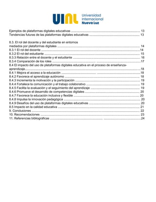 Ejemplos de plataformas digitales educativas ................................................................................. 13
Tendencias futuras de las plataformas digitales educativas ........................................................... 13
8.3. El rol del docente y del estudiante en entornos
mediados por plataformas digitales ................................................................................................. 14
8.3.1 El rol del docente ....................................................................................................................14
8.3.2 El rol del estudiante ................................................................................................................ 15
8.3.3 Relación entre el docente y el estudiante ............................................................................... 16
8.3.4 Comparación de los roles ................................................... ....................................................17
8.4 El impacto del uso de plataformas digitales educativa en el proceso de enseñanza-
aprendizaje........................................................................................................................................18
8.4.1 Mejora el acceso a la educación ......................................... ...................................................18
8.4.2 Favorece el aprendizaje autónomo ........................................................................................ 18
8.4.3 Incrementa la motivación y la participación ............................................................................ 19
8.4.4 Fortalece la comunicación y el trabajo colaborativo ............................................................... 19
8.4.5 Facilita la evaluación y el seguimiento del aprendizaje .......................................................... 19
8.4.6 Promueve el desarrollo de competencias digitales ................................................................ 20
8.4.7 Favorece la educación inclusiva y flexible ............................................................................. 20
8.4.8 Impulsa la innovación pedagógica .......................................................................................... 20
8.4.9 Desafíos del uso de plataformas digitales educativas ............................................................ 20
8.5 Impacto en la calidad educativa ................................................................................................ 21
9. Conclusiones ............................................................................................................................... 22
10. Recomendaciones ..................................................................................................................... 23
11. Referencias bibliográficas .............................................................. ............................................24
 