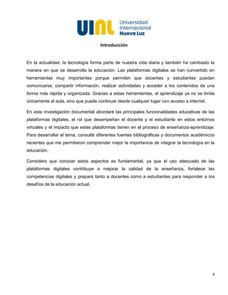 4
Introducción
En la actualidad, la tecnología forma parte de nuestra vida diaria y también ha cambiado la
manera en que se desarrolla la educación. Las plataformas digitales se han convertido en
herramientas muy importantes porque permiten que docentes y estudiantes puedan
comunicarse, compartir información, realizar actividades y acceder a los contenidos de una
forma más rápida y organizada. Gracias a estas herramientas, el aprendizaje ya no se limita
únicamente al aula, sino que puede continuar desde cualquier lugar con acceso a internet.
En esta investigación documental abordaré las principales funcionalidades educativas de las
plataformas digitales, el rol que desempeñan el docente y el estudiante en estos entornos
virtuales y el impacto que estas plataformas tienen en el proceso de enseñanza-aprendizaje.
Para desarrollar el tema, consulté diferentes fuentes bibliográficas y documentos académicos
recientes que me permitieron comprender mejor la importancia de integrar la tecnología en la
educación.
Considero que conocer estos aspectos es fundamental, ya que el uso adecuado de las
plataformas digitales contribuye a mejorar la calidad de la enseñanza, fortalece las
competencias digitales y prepara tanto a docentes como a estudiantes para responder a los
desafíos de la educación actual.
 