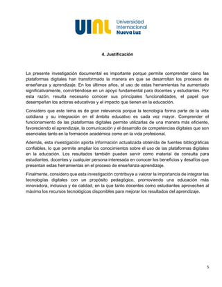 5
4. Justificación
La presente investigación documental es importante porque permite comprender cómo las
plataformas digitales han transformado la manera en que se desarrollan los procesos de
enseñanza y aprendizaje. En los últimos años, el uso de estas herramientas ha aumentado
significativamente, convirtiéndose en un apoyo fundamental para docentes y estudiantes. Por
esta razón, resulta necesario conocer sus principales funcionalidades, el papel que
desempeñan los actores educativos y el impacto que tienen en la educación.
Considero que este tema es de gran relevancia porque la tecnología forma parte de la vida
cotidiana y su integración en el ámbito educativo es cada vez mayor. Comprender el
funcionamiento de las plataformas digitales permite utilizarlas de una manera más eficiente,
favoreciendo el aprendizaje, la comunicación y el desarrollo de competencias digitales que son
esenciales tanto en la formación académica como en la vida profesional.
Además, esta investigación aporta información actualizada obtenida de fuentes bibliográficas
confiables, lo que permite ampliar los conocimientos sobre el uso de las plataformas digitales
en la educación. Los resultados también pueden servir como material de consulta para
estudiantes, docentes y cualquier persona interesada en conocer los beneficios y desafíos que
presentan estas herramientas en el proceso de enseñanza-aprendizaje.
Finalmente, considero que esta investigación contribuye a valorar la importancia de integrar las
tecnologías digitales con un propósito pedagógico, promoviendo una educación más
innovadora, inclusiva y de calidad, en la que tanto docentes como estudiantes aprovechen al
máximo los recursos tecnológicos disponibles para mejorar los resultados del aprendizaje.
 