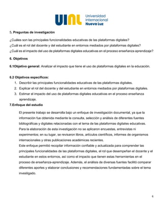 6
5. Preguntas de investigación
¿Cuáles son las principales funcionalidades educativas de las plataformas digitales?
¿Cuál es el rol del docente y del estudiante en entornos mediados por plataformas digitales?
¿Cuál es el impacto del uso de plataformas digitales educativas en el proceso enseñanza aprendizaje?
6. Objetivos
6.1Objetivo general: Analizar el impacto que tiene el uso de plataformas digitales en la educación.
6.2 Objetivos específicos:
1. Describir las principales funcionalidades educativas de las plataformas digitales.
2. Explicar el rol del docente y del estudiante en entornos mediados por plataformas digitales.
3. Estimar el impacto del uso de plataformas digitales educativas en el proceso enseñanza
aprendizaje.
7.Enfoque del estudio
El presente trabajo se desarrolla bajo un enfoque de investigación documental, ya que la
información fue obtenida mediante la consulta, selección y análisis de diferentes fuentes
bibliográficas y digitales relacionadas con el tema de las plataformas digitales educativas.
Para la elaboración de esta investigación no se aplicaron encuestas, entrevistas ni
experimentos; en su lugar, se revisaron libros, artículos científicos, informes de organismos
internacionales y otras publicaciones académicas recientes.
Este enfoque permitió recopilar información confiable y actualizada para comprender las
principales funcionalidades de las plataformas digitales, el rol que desempeñan el docente y el
estudiante en estos entornos, así como el impacto que tienen estas herramientas en el
proceso de enseñanza-aprendizaje. Además, el análisis de diversas fuentes facilitó comparar
diferentes aportes y elaborar conclusiones y recomendaciones fundamentadas sobre el tema
investigado.
 