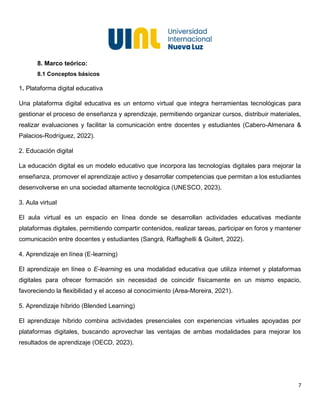 7
8. Marco teórico:
8.1 Conceptos básicos
1. Plataforma digital educativa
Una plataforma digital educativa es un entorno virtual que integra herramientas tecnológicas para
gestionar el proceso de enseñanza y aprendizaje, permitiendo organizar cursos, distribuir materiales,
realizar evaluaciones y facilitar la comunicación entre docentes y estudiantes (Cabero-Almenara &
Palacios-Rodríguez, 2022).
2. Educación digital
La educación digital es un modelo educativo que incorpora las tecnologías digitales para mejorar la
enseñanza, promover el aprendizaje activo y desarrollar competencias que permitan a los estudiantes
desenvolverse en una sociedad altamente tecnológica (UNESCO, 2023).
3. Aula virtual
El aula virtual es un espacio en línea donde se desarrollan actividades educativas mediante
plataformas digitales, permitiendo compartir contenidos, realizar tareas, participar en foros y mantener
comunicación entre docentes y estudiantes (Sangrà, Raffaghelli & Guitert, 2022).
4. Aprendizaje en línea (E-learning)
El aprendizaje en línea o E-learning es una modalidad educativa que utiliza internet y plataformas
digitales para ofrecer formación sin necesidad de coincidir físicamente en un mismo espacio,
favoreciendo la flexibilidad y el acceso al conocimiento (Area-Moreira, 2021).
5. Aprendizaje híbrido (Blended Learning)
El aprendizaje híbrido combina actividades presenciales con experiencias virtuales apoyadas por
plataformas digitales, buscando aprovechar las ventajas de ambas modalidades para mejorar los
resultados de aprendizaje (OECD, 2023).
 