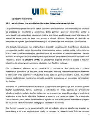 9
8.2 Desarrollo del tema.
8.2.1. Las principales funcionalidades educativas de las plataformas digitales
Las plataformas digitales educativas se han convertido en herramientas fundamentales para fortalecer
los procesos de enseñanza y aprendizaje. Estas permiten gestionar contenidos, facilitar la
comunicación entre docentes y estudiantes, realizar actividades académicas y evaluar el progreso del
aprendizaje desde cualquier lugar con acceso a internet. Además, favorecen el desarrollo de
competencias digitales y promueven metodologías de aprendizaje más dinámicas y participativas.
Una de las funcionalidades más importantes es la gestión y organización de contenidos educativos.
Los docentes pueden cargar documentos, presentaciones, videos, enlaces, guías y otros recursos
didácticos en un solo espacio virtual, permitiendo que los estudiantes accedan al material en cualquier
momento. Esta organización facilita el aprendizaje autónomo y mejora la disponibilidad de los recursos
educativos. Según la UNESCO (2023), las plataformas digitales amplían el acceso a recursos
educativos de calidad y promueven una educación más flexible e inclusiva.
Otra funcionalidad relevante es la comunicación y colaboración. Las plataformas incorporan
herramientas como foros de discusión, chats, mensajería interna y videoconferencias que fortalecen
la interacción entre docentes y estudiantes. Estas opciones permiten resolver dudas, desarrollar
trabajos colaborativos y mantener un contacto constante, favoreciendo un aprendizaje participativo y
significativo.
Asimismo, las plataformas ofrecen evaluación y seguimiento del aprendizaje. Los docentes pueden
diseñar cuestionarios, tareas, exámenes y actividades en línea, además de proporcionar
retroalimentación inmediata. Muchas plataformas generan reportes automáticos sobre el rendimiento
académico, lo que facilita identificar fortalezas y aspectos que requieren mejora. De acuerdo con
García-Peñalvo (2022), el uso de herramientas digitales de evaluación permite monitorear el progreso
del estudiante y tomar decisiones pedagógicas basadas en evidencias.
Otra función esencial es la personalización del aprendizaje. Algunas plataformas adaptan los
contenidos y actividades según el ritmo, nivel y necesidades de cada estudiante. Esto favorece una
 