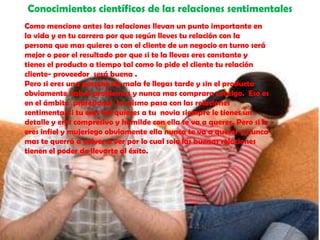 Conocimientos científicos de las relaciones sentimentalesComo mencione antes las relaciones llevan un punto importante en la vida y en tu carrera por que según lleves tu relación con la persona que mas quieres o con el cliente de un negocio en turno será mejor o peor el resultado por que si te la llevas eres constante y tienes el producto a tiempo tal como lo pide el cliente tu relación cliente- proveedor  será buena . Pero si eres una persona de mala fe llegas tarde y sin el producto obviamente habrá problemas y nunca mas comprara contigo.  Eso es en el ámbito  profesional  lo mismo pasa con las relaciones sentimental si tu eres fiel quieres a tu  novia siempre le tienes un detalle y eres compresivo y humilde con ella te va a querer. Pero si le eres infiel y mujeriego obviamente ella nunca te va a querer y nunca mas te querrá a volver a ver por lo cual solo las buenas relaciones tienen el poder de llevarte al éxito.