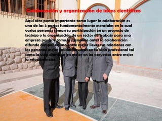 Colaboración y organización de ideas científicasAquí otro punto importante toma lugar la colaboración es una de las 3 partes fundamentalmente esenciales en la cual varias personas toman su participación en un proyecto de trabajo o la organización de un sector de trabajo para una empresa por que como lo mencione antes la colaboración difunde compañerismo entre mejor lleves tus relaciones con las personas mejor calidad llevaras en tu vida profesional tal como la vida diaria te ira mejor en los proyectos entre mejor la relación mejor.