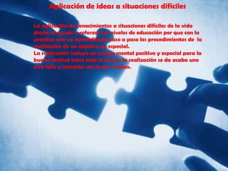 Aplicación de ideas a situaciones difícilesLa aplicación de conocimientos a situaciones difíciles de la vida diaria te ayuda a reforzar tus niveles de educación por que con la practica uno va aprendiendo paso a paso los procedimientos de  la realización de un objetivo en especial.La realización incluye un estado mental positivo y especial para la buena actitud entre todo lo demás la realización se da acabo uno esta feliz y contento con lo que realizo.