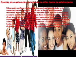 Proceso de maduración mental de la niñes hasta la adolescenciaEste proceso conlleva muchas aclaraciones desde que eres bebe tu te preguntas que es esto que es lo otro esto se da por que la pequeña curiosidad de la mente del niño por aprender pero  no tiene la capacidad necesaria asimilar la información que desde muy chiquitos se nos imparte desde que empiezas el kínder dibujas y aprendes a escribir pero los niños van madurando poco a poco hasta llegar a al adolecente promedio que ya asimila las diferentes situaciones que ocurren su vida desde el noviazgo hasta el ámbito laboral el adolecente asimila las coas en su entorno y trata de incorporarla a lo que es su mente  cosa que no hacia de bebe.