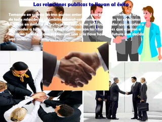 Las relaciones publicas te llevan al éxitoTomando en cuenta los tres puntos anteriores esos puntos conforman la base de toda relación en el ámbito laboral-cotidiano como verán las relaciones publicas en ámbito de trabajo son relaciones jefe-trabajador que ayudan a emprender a tu empresa y las cotidianas son las situaciones que ocurren a diario en tu vida y que conforman una sola llave hacia el futuro que decida uno tener.