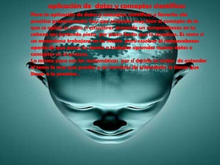 aplicación de  datos y conceptos científicosPara la aplicación de datos y conceptos científicos y llevarlos ala practica primeramente hay que entender muy bien el concepto de lo que se aplica es como si estuvieras armando un rompecabezas en tu cabeza vas juntando pieza  por pieza hasta que lo resuelves. Es como si un mecanismo trabajara en tu mente  para resolver el rompecabezas aparte de que pones tu mente a trabajar aprendes nuevos datos o conceptos en el proceso.Lo mismo pasa con las matemáticas  por si decirlo tu tratas  de entender el tema lo mas que puedas y no terminas de entenderlo  lo tienes que  llevar a la practica .