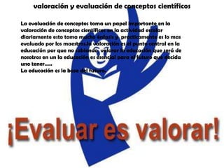 valoración y evaluación de conceptos científicosLa evaluación de conceptos toma un papel importante en la valoración de conceptos científicos en la actividad escolar diariamente esto toma mucho énfasis y  practicamente es lo mas evaluado por los maestros.la valoración es el punto central en la educación por que no sabiendo  valorar la educación que será de nosotros en un la educación es esencial para el futuro que decida uno tener…..La educación es la base del futuro.