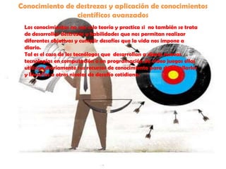 Conocimiento de destrezas y aplicación de conocimientos científicos avanzadosLos conocimientos no son solo teoría y practica si  no también se trata de desarrollar destrezas y habilidades que nos permitan realizar diferentes objetivos y cumplir desafíos que la vida nos impone a diario.Tal es el caso de los tecnólogos que  desarrollan a diario nuevas tecnologías en computación o en programación de video juegos ellos utilizan diariamente sus recursos de conocimiento para desarrollarlos y llevarlos a otros niveles de desafío cotidiano.