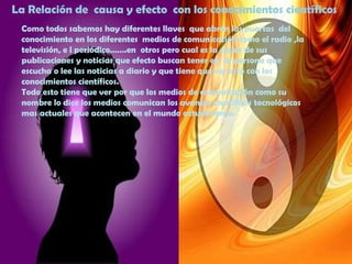 La Relación de  causa y efecto  con los conocimientos científicosComo todos sabemos hay diferentes llaves  que abren las puertas  del conocimiento en los diferentes  medios de comunicación como el radio ,la televisión, e l periódico…….en  otros pero cual es la causa de sus publicaciones y noticias que efecto buscan tener en  la persona que escucha o lee las noticias a diario y que tiene que ver esto con los conocimientos científicos.Todo esto tiene que ver por que los medios de comunicación como su  nombre lo dice los medios comunican los avances científicos tecnológicos mas actuales que acontecen en el mundo actualmente.