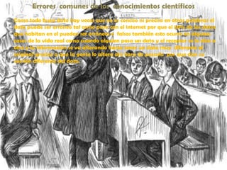 Errores  comunes de los  conocimientos científicosComo todo buen dato hay veces que no es conciso ni preciso en otras palabras el dato puede ser erróneo tal como pasa con el internet por que el 50% de los datos que habitan en el pueden ser erróneos o  falsos también esto ocurre en algunos casos de la vida real como cuando alguien pasa un dato y el receptor se lo dice a otro y la información se va alterando hasta tener un dato muy  diferente al original gracias a que la gente lo altera ala hora de pasarlo  por que dan su versión diferente del dato.