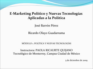 E-Marketing Político y Nuevas Tecnologías
Aplicadas a la Política
José Barrón Pérez
Ricardo Olayo Guadarrama
MÓDULO 1. POLÍTICA Y NUEVAS TECNOLOGÍAS
Instructora: PAOLA RICAURTE QUIJANO
Tecnológico de Monterrey, Campus Ciudad de México
5 de diciembre de 2009
 