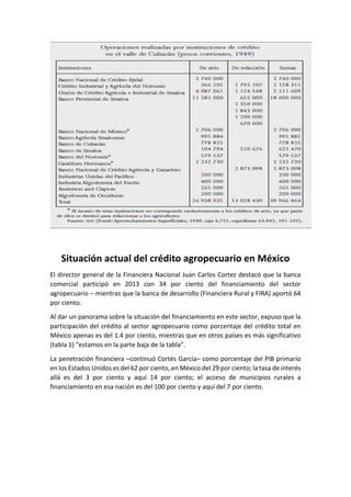 Situación actual del crédito agropecuario en México
El director general de la Financiera Nacional Juan Carlos Cortez destacó que la banca
comercial participó en 2013 con 34 por ciento del financiamiento del sector
agropecuario – mientras que la banca de desarrollo (Financiera Rural y FIRA) aportó 64
por ciento.
Al dar un panorama sobre la situación del financiamiento en este sector, expuso que la
participación del crédito al sector agropecuario como porcentaje del crédito total en
México apenas es del 1.4 por ciento, mientras que en otros países es más significativo
(tabla 1) “estamos en la parte baja de la tabla”.
La penetración financiera –continuó Cortés García– como porcentaje del PIB primario
en los Estados Unidos es del 62 por ciento, en México del 29 por ciento; la tasa de interés
allá es del 3 por ciento y aquí 14 por ciento; el acceso de municipios rurales a
financiamiento en esa nación es del 100 por ciento y aquí del 7 por ciento.
 