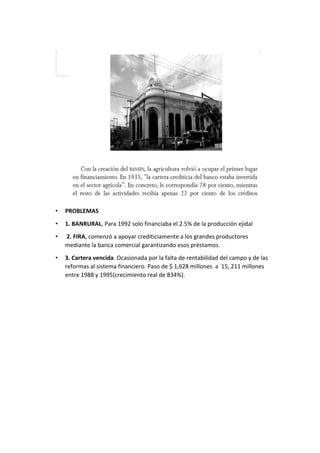 • PROBLEMAS
• 1. BANRURAL, Para 1992 solo financiaba el 2.5% de la producción ejidal
• 2. FIRA, comenzó a apoyar crediticiamente a los grandes productores
mediante la banca comercial garantizando esos préstamos.
• 3. Cartera vencida. Ocasionada por la falta de rentabilidad del campo y de las
reformas al sistema financiero. Paso de $ 1,628 millones a 15, 211 millones
entre 1988 y 1995(crecimiento real de 834%).
 