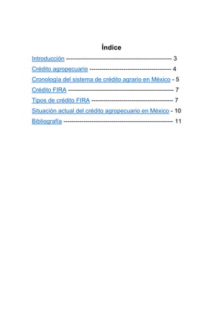 Índice
Introducción ----------------------------------------------------- 3
Crédito agropecuario ----------------------------------------- 4
Cronología del sistema de crédito agrario en México - 5
Crédito FIRA ----------------------------------------------------- 7
Tipos de crédito FIRA ----------------------------------------- 7
Situación actual del crédito agropecuario en México - 10
Bibliografía ------------------------------------------------------- 11
 