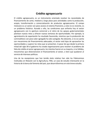 Crédito agropecuario
El crédito agropecuario, es un instrumento orientado resolver las necesidades de
financiamiento de corto, mediano y largo plazo para actividades como la producción,
acopio, transformación y comercialización de productos agropecuarios. El campo
mexicano es un sector con poco acceso al sistema financiero, y esto no es reciente, es
un problema histórico. Aunado a ello, las condiciones que enfrenta hoy el sector
agropecuario con la apertura comercial y el retiro de los apoyos gubernamentales
plantean nuevos retos y ofrecen nuevas ventanas de oportunidades. Por ejemplo, la
agroindustria de exportación ha resultado favorecida, mientras que la producción de
commodities1 con poco valor agregado ha sido castigada. No obstante, si no se cuenta
con mecanismos de financiamiento adecuados, el sector está lejos de aprovechar las
oportunidades y superar los retos que se presentan. A pesar de que desde la primera
mitad del siglo XX el gobierno ha creado organizaciones para resolver el problema de
falta de crédito al sector agropecuario, los intentos fueron en su mayoría, si no fallidos,
mecanismos que distorsionaron el financiamiento al sector, o bien que quedaron al
servicio de intereses políticos.
Una de las excepciones que han tenido éxito relativo han sido los Fideicomisos
Instituidos en Relación con la Agricultura, FIRA, un caso de estudio interesante en la
historia de la banca de fomento del país, que desarrollaremos en este breve estudio.
 